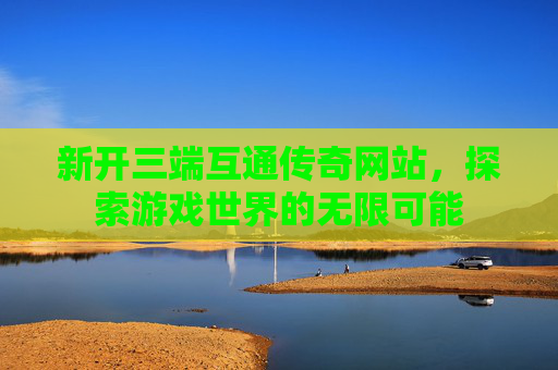 新开三端互通传奇网站，探索游戏世界的无限可能