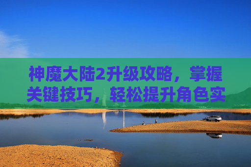 神魔大陆2升级攻略，掌握关键技巧，轻松提升角色实力
