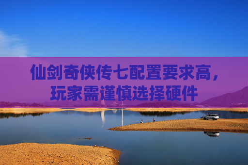 仙剑奇侠传七配置要求高，玩家需谨慎选择硬件