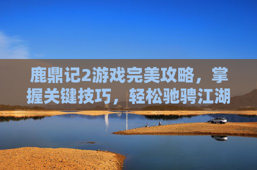 鹿鼎记2游戏完美攻略，掌握关键技巧，轻松驰骋江湖