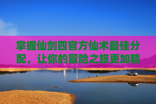 掌握仙剑四官方仙术最佳分配，让你的冒险之旅更加精彩！