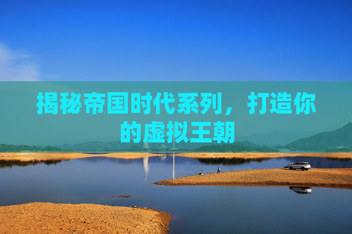 揭秘帝国时代系列,打造你的虚拟王朝 揭秘帝国时代系列,打造你的虚拟王朝