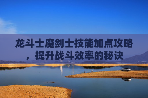 龙斗士魔剑士技能加点攻略,提升战斗效率的秘诀 龙斗士魔剑士技能加点攻略,提升战斗效率的秘诀