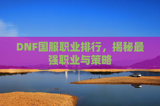 DNF国服职业排行,揭秘最强职业与策略 DNF国服职业排行,揭秘最强职业与策略