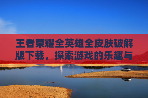 王者荣耀全英雄全皮肤破解版下载，探索游戏的乐趣与挑战