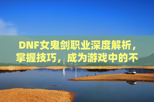 DNF女鬼剑职业深度解析，掌握技巧，成为游戏中的不败之师