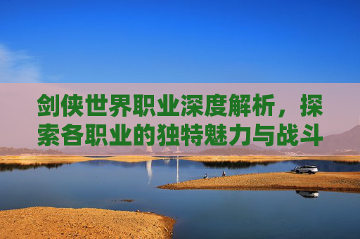 剑侠世界职业深度解析,探索各职业的独特魅力与战斗策略 剑侠世界职业深度解析,探索各职业的独特魅力与战斗策略