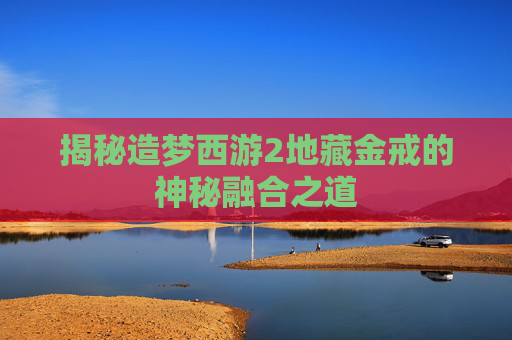 揭秘造梦西游2地藏金戒的神秘融合之道