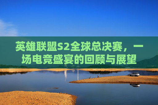 英雄联盟S2全球总决赛，一场电竞盛宴的回顾与展望