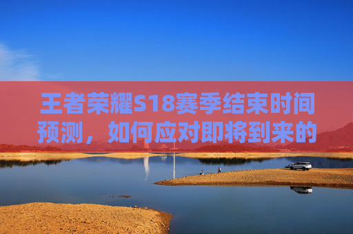 王者荣耀S18赛季结束时间预测，如何应对即将到来的赛季变化