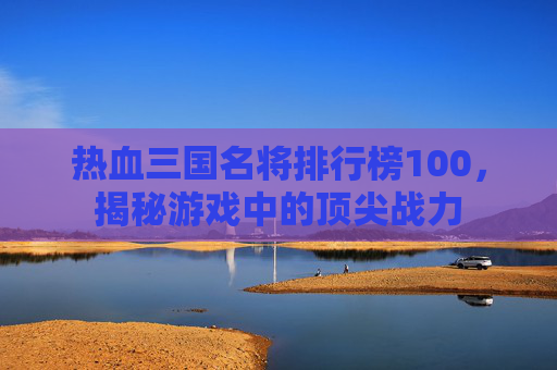 热血三国名将排行榜100，揭秘游戏中的顶尖战力