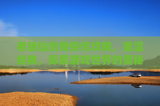 老版仙剑奇侠传攻略，重温经典，探索游戏世界的奥秘