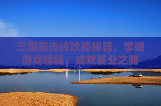 三国英杰传攻略秘籍，掌握游戏精髓，成就霸业之路
