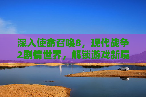 深入使命召唤8，现代战争2剧情世界，解锁游戏新境界