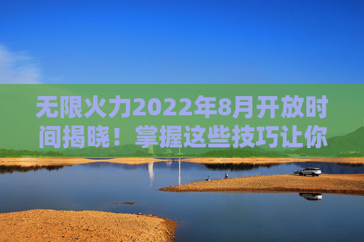 无限火力2022年8月开放时间揭晓！掌握这些技巧让你成为战场之王