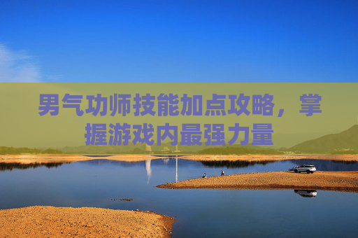 男气功师技能加点攻略，掌握游戏内最强力量