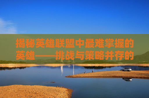 揭秘英雄联盟中最难掌握的英雄——挑战与策略并存的终极选择