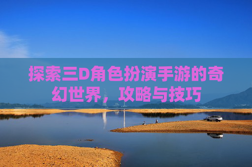 探索三D角色扮演手游的奇幻世界，攻略与技巧