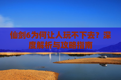 仙剑6为何让人玩不下去？深度解析与攻略指南