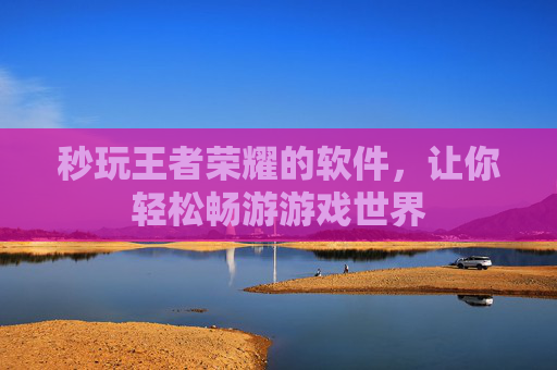 秒玩王者荣耀的软件，让你轻松畅游游戏世界