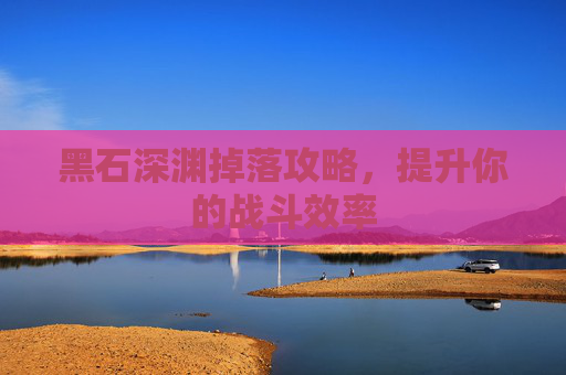 黑石深渊掉落攻略,提升你的战斗效率 黑石深渊掉落攻略,提升你的战斗效率