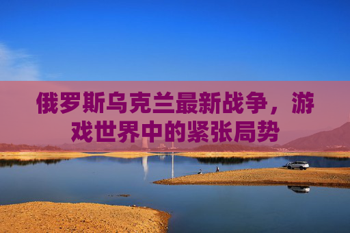 俄罗斯乌克兰最新战争,游戏世界中的紧张局势 俄罗斯乌克兰最新战争,游戏世界中的紧张局势