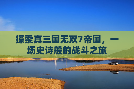 探索真三国无双7帝国,一场史诗般的战斗之旅 探索真三国无双7帝国,一场史诗般的战斗之旅