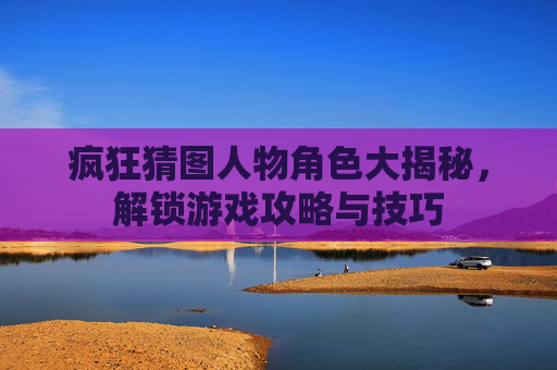 疯狂猜图人物角色大揭秘，解锁游戏攻略与技巧