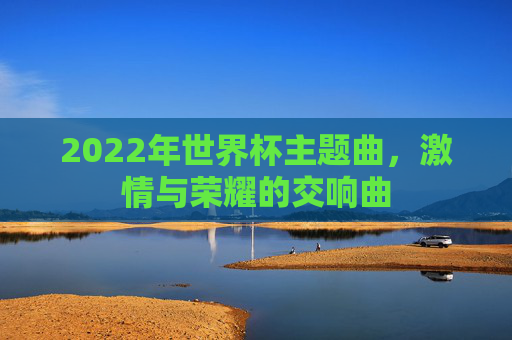 2022年世界杯主题曲,激情与荣耀的交响曲 2022年世界杯主题曲,激情与荣耀的交响曲