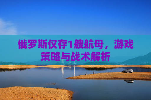 俄罗斯仅存1艘航母，游戏策略与战术解析