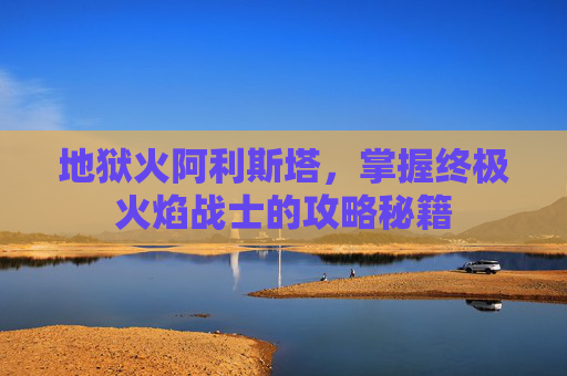 地狱火阿利斯塔，掌握终极火焰战士的攻略秘籍