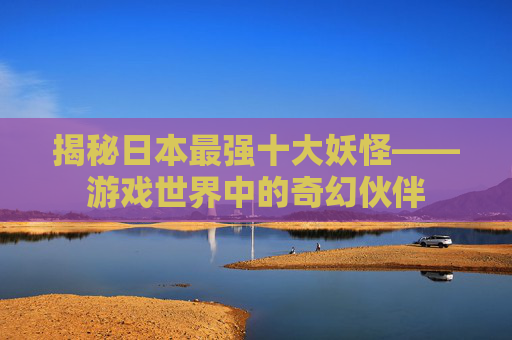 揭秘日本最强十大妖怪——游戏世界中的奇幻伙伴
