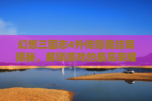 幻想三国志4外传隐藏结局揭秘，解锁游戏的最高荣耀
