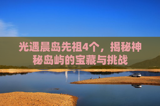 光遇晨岛先祖4个，揭秘神秘岛屿的宝藏与挑战