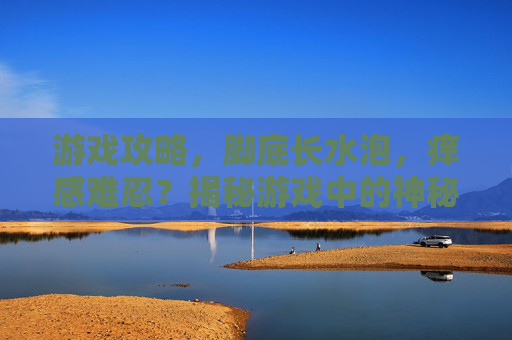 游戏攻略，脚底长水泡，痒感难忍？揭秘游戏中的神秘现象！