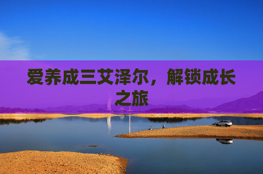 爱养成三艾泽尔，解锁成长之旅