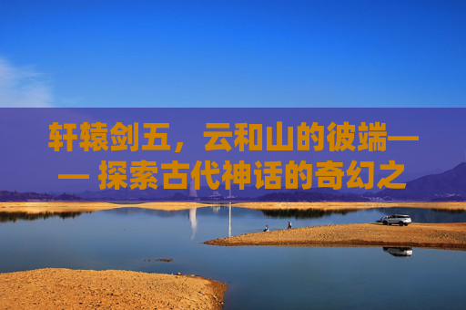 轩辕剑五,云和山的彼端—— 探索古代神话的奇幻之旅 轩辕剑五,云和山的彼端—— 探索古代神话的奇幻之旅
