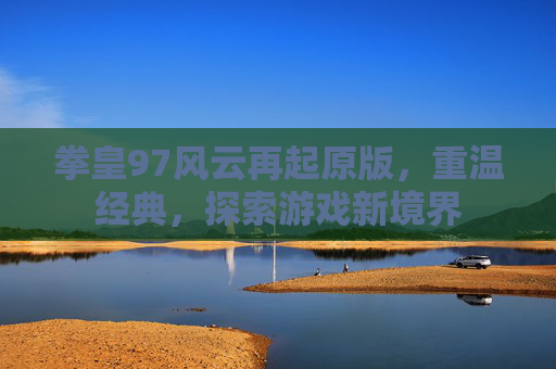 拳皇97风云再起原版，重温经典，探索游戏新境界