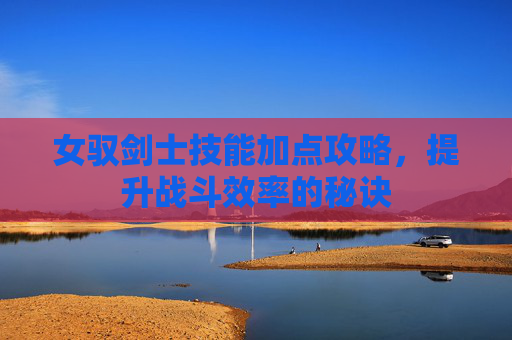 女驭剑士技能加点攻略，提升战斗效率的秘诀