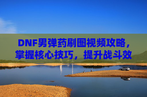 DNF男弹药刷图视频攻略，掌握核心技巧，提升战斗效率