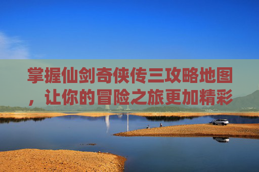 掌握仙剑奇侠传三攻略地图，让你的冒险之旅更加精彩