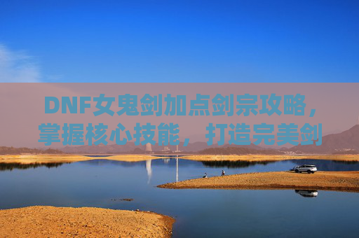 DNF女鬼剑加点剑宗攻略，掌握核心技能，打造完美剑宗