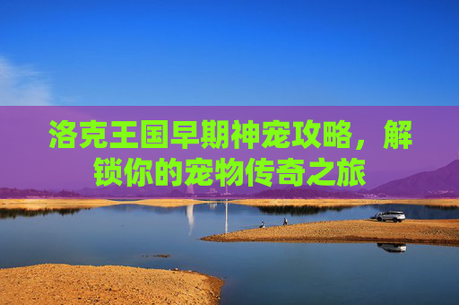 洛克王国早期神宠攻略，解锁你的宠物传奇之旅