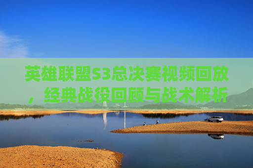 英雄联盟S3总决赛视频回放，经典战役回顾与战术解析