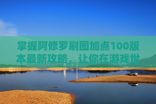 掌握阿修罗刷图加点100版本最新攻略，让你在游戏世界中游刃有余