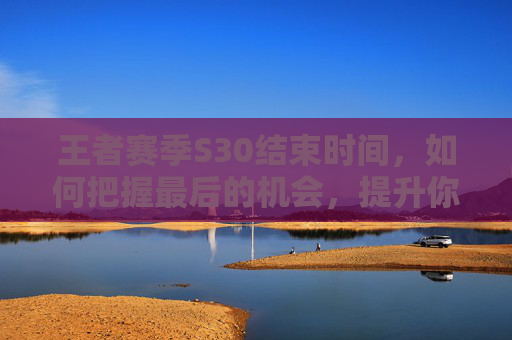 王者赛季S30结束时间，如何把握最后的机会，提升你的游戏实力