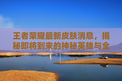 王者荣耀最新皮肤消息，揭秘即将到来的神秘英雄与全新外观