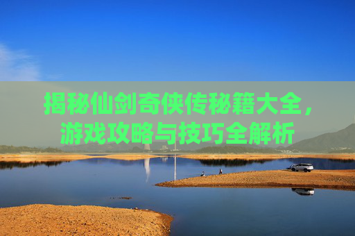 揭秘仙剑奇侠传秘籍大全，游戏攻略与技巧全解析