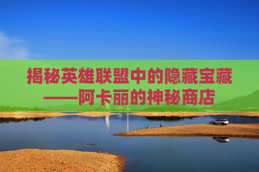 揭秘英雄联盟中的隐藏宝藏——阿卡丽的神秘商店