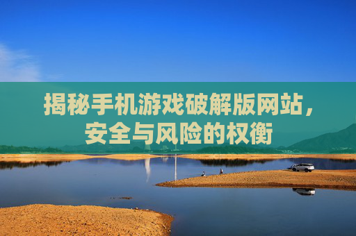 揭秘手机游戏破解版网站，安全与风险的权衡
